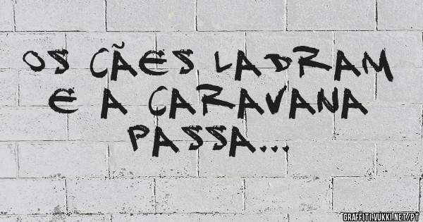 Os cães ladram e a caravana passa...