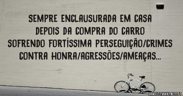 Sempre enclausurada em casa depois da compra do carro sofrendo fortíssima perseguição/crimes contra honra/agressões/ameaças...