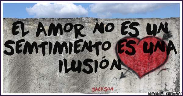 EL AMOR NO ES UN SEMTIMIENTO ES UNA ILUSIÓN