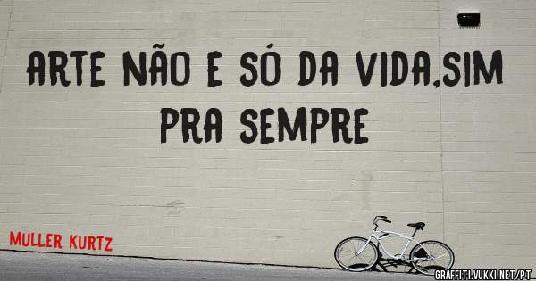 arte não e só da vida,sim pra sempre