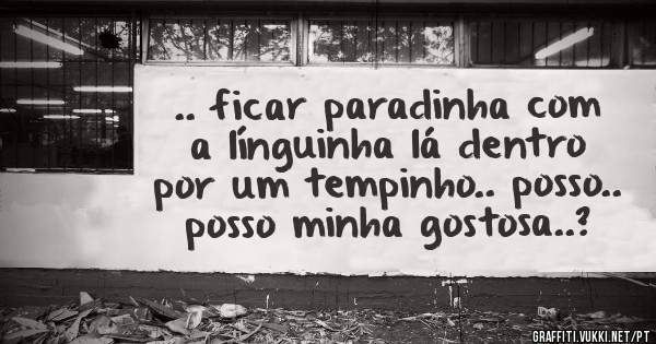 .. ficar paradinha com a línguinha lá dentro por um tempinho.. posso..
posso minha gostosa..?