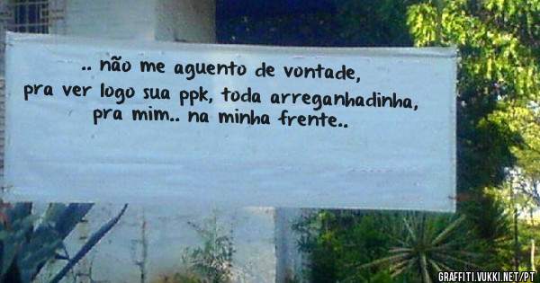 .. não me aguento de vontade, pra ver logo sua ppk, toda arreganhadinha, pra mim.. na minha frente..