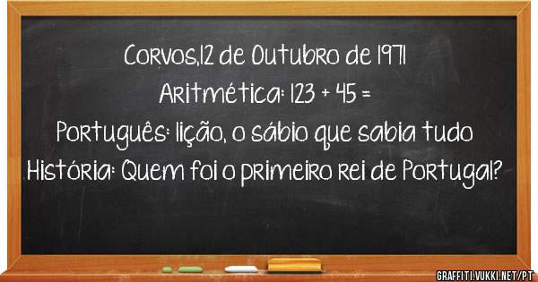 Corvos,12 de Outubro de 1971
Aritmética: 123 + 45 =
Português: lição, o sábio que sabia tudo
História: Quem foi o primeiro rei de Portugal?