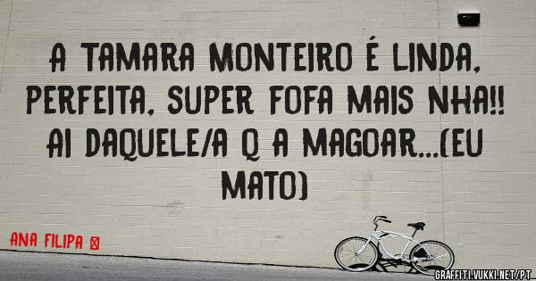 A Tamara Monteiro é linda, perfeita, super fofa mais nha!! Ai daquele/a q a magoar...(eu mato) 