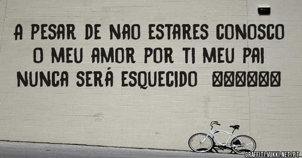 A pesar de nao estares conosco 
O meu amor por ti meu pai nunca será esquecido  ❤❤❤❤❤❤