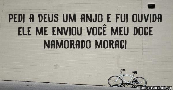 Pedi a Deus um anjo e fui ouvida
Ele me enviou você meu doce namorado moraci