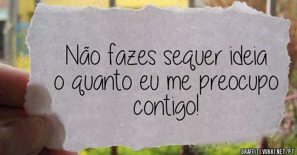 Não fazes sequer ideia o quanto eu me preocupo contigo!