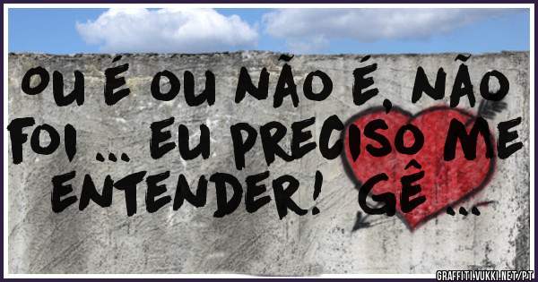 Ou é ou não é, não foi ... eu preciso me entender!  Gê ...