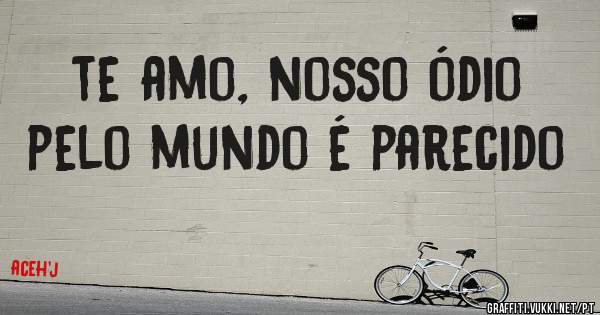 te amo, nosso ódio pelo mundo é parecido
