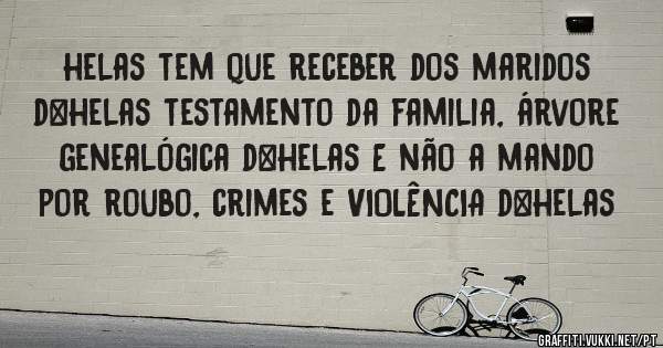 helas tem que receber dos maridos d+helas testamento da familia, árvore genealógica d+helas E não a mando por roubo, crimes e VIOLÊNCIA d+helas
