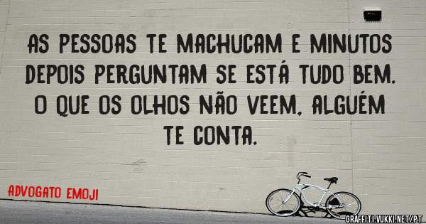 As pessoas te machucam e minutos depois perguntam se está tudo bem. 
O que os olhos não veem, alguém te conta.
