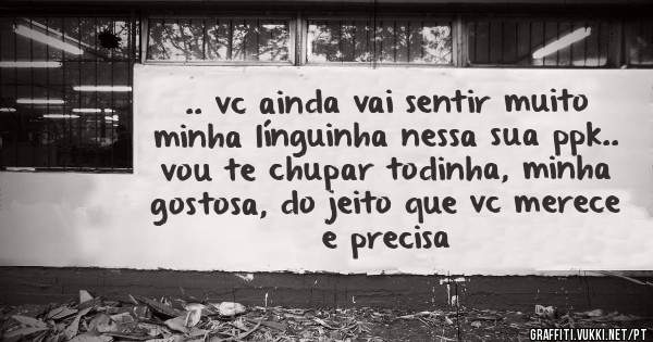 .. vc ainda vai sentir muito minha línguinha nessa sua ppk.. vou te chupar todinha, minha gostosa, do jeito que vc merece e precisa 