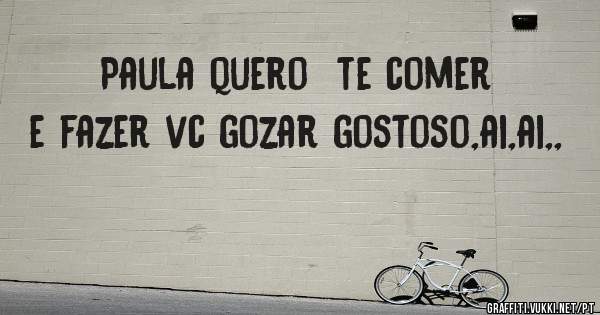 Paula quero  te comer e fazer vc gozar gostoso,ai,ai,,