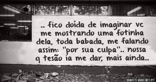 .. fico doída de imaginar vc me mostrando uma fotinha dela, toda babada, me falando assim: ''por sua culpa''.. nossa q tesão ia me dar, mais ainda..