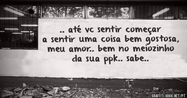.. até vc sentir começar a sentir uma coisa bem gostosa, meu amor.. bem no meiozinho da sua ppk.. sabe..