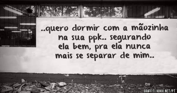 ..quero dormir com a mãozinha na sua ppk.. segurando ela bem, pra ela nunca mais se separar de mim..