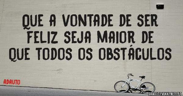 Que a vontade de ser feliz seja maior de que todos os obstáculos