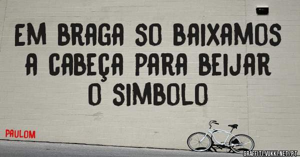 Em braga so baixamos a cabeça para beijar o simbolo