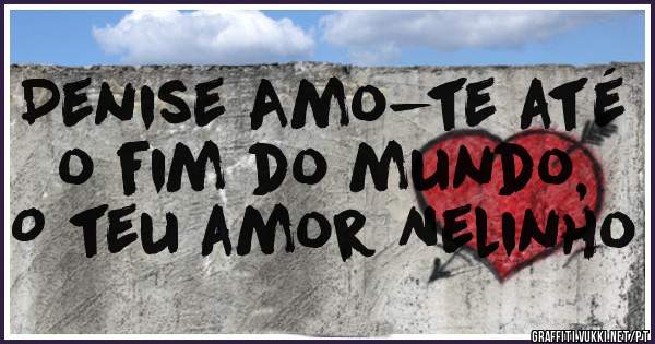Denise Amo-te até o fim do mundo,
O teu amor Nelinho
