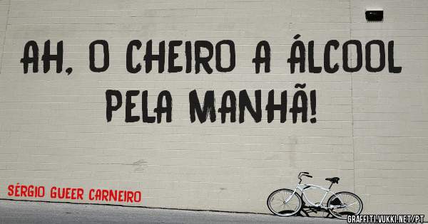 AH, O CHEIRO A ÁLCOOL PELA MANHÃ!
