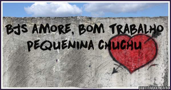 Bjs amore, bom trabalho pequenina chuchu 