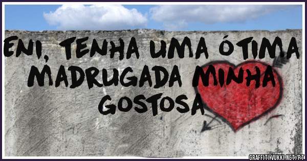 Eni, tenha uma ótima madrugada minha gostosa 