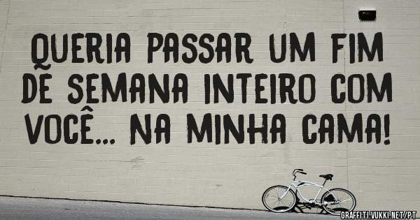 Queria passar um fim de semana inteiro com você... Na minha cama!