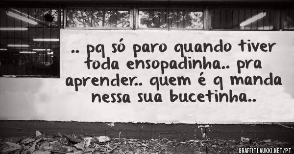.. pq só paro quando tiver toda ensopadinha.. pra aprender.. quem é q manda nessa sua bucetinha..