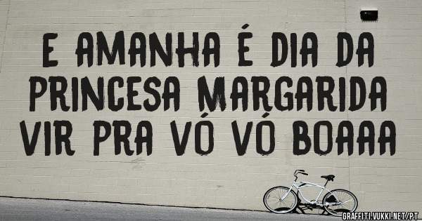 E amanha é dia da princesa Margarida vir pra vó vó boaaa