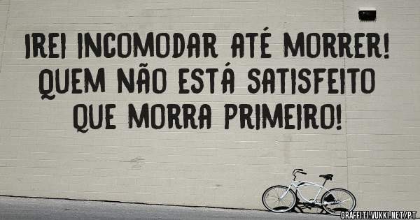 Irei incomodar até morrer! Quem não está satisfeito que morra primeiro!