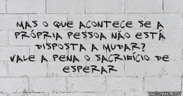 Mas o que acontece se a própria pessoa não está disposta a mudar?

Vale a pena o sacrifício de esperar 