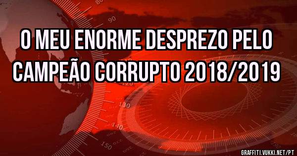 O meu enorme desprezo pelo 
Campeão Corrupto 2018/2019