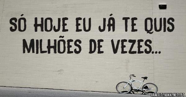 Só hoje eu já te quis milhões de vezes...