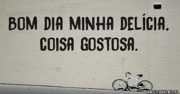Bom dia minha delícia, coisa gostosa.