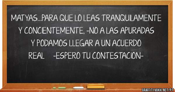 MATYAS...PARA QUE LO LEAS TRANQUILAMENTE Y CONCIENTEMENTE, -NO A LAS APURADAS Y PODAMOS LLEGAR A UN ACUERDO REAL     -ESPERO TU CONTESTACION- 