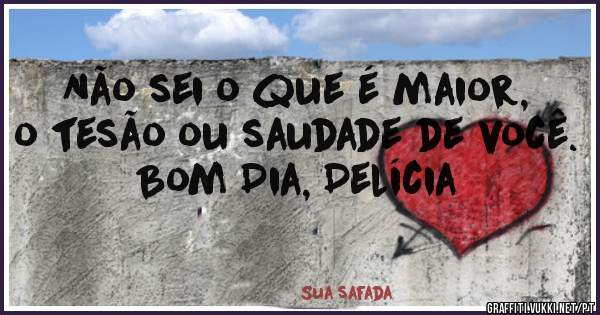 Não sei o que é maior, o tesão ou saudade de você.
Bom Dia, Delícia 