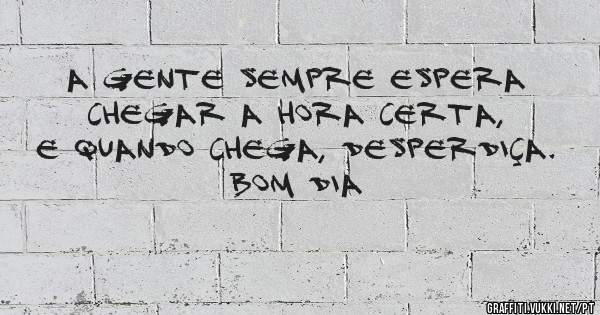 A gente sempre espera chegar a hora certa, e quando chega, desperdiça.
BOM DIA