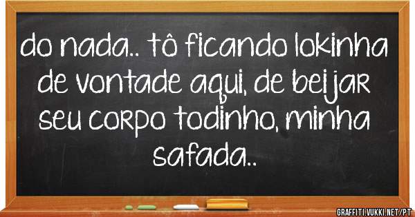 do nada.. tô ficando lokinha de vontade aqui, de beijar seu corpo todinho, minha safada..