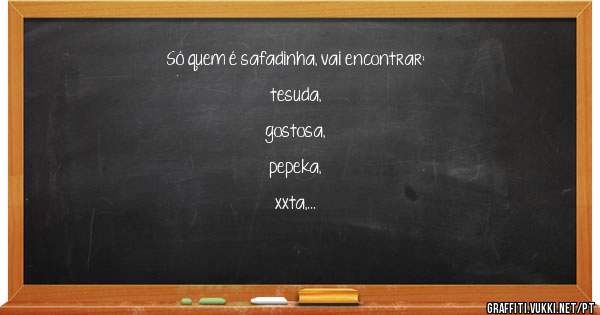 Só quem é safadinha, vai encontrar:

tesuda, 
gostosa,
pepeka, 
xxta, 
bucetinha,
safada, 
sapeka,
fofa, 
levadinha.