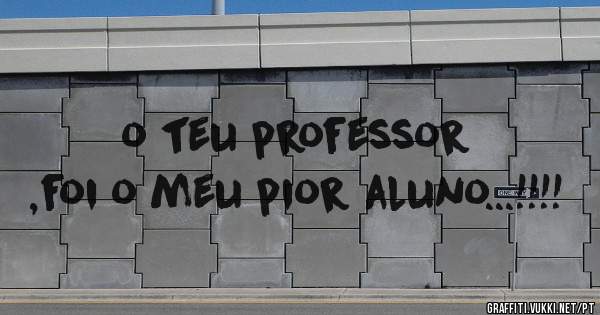 o teu professor ,foi o meu pior aluno...!!!!