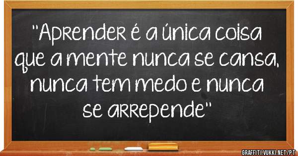 ''Aprender é a única coisa que a mente nunca se cansa, nunca tem medo e nunca se arrepende''
