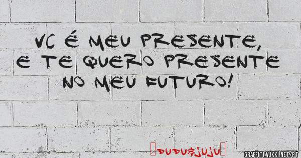 Vc é meu PRESENTE, e te quero presente no meu FUTURO! 