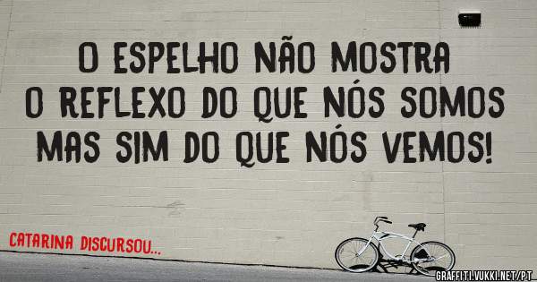 O espelho não mostra o reflexo do que nós somos mas sim do que nós vemos! 