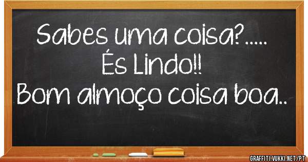 Sabes uma coisa?..... És Lindo!!
Bom almoço coisa boa.. 