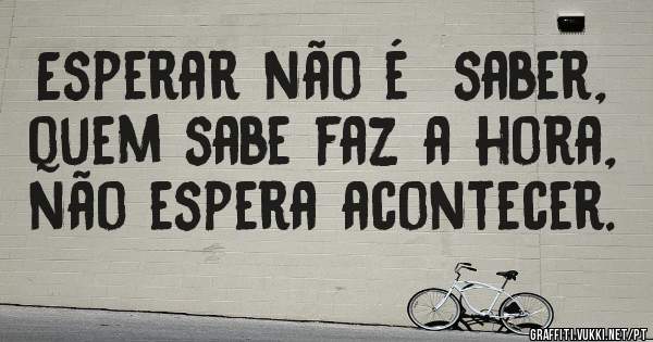 Esperar não é  saber,  quem sabe faz a hora, não espera acontecer.