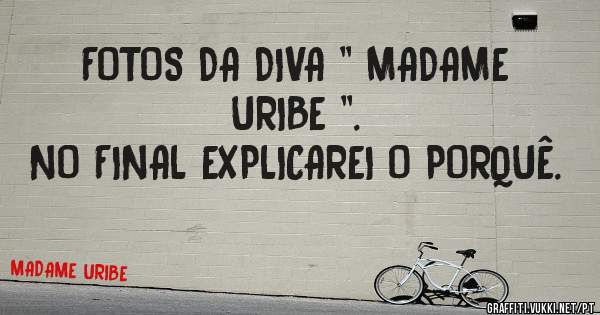 FOTOS DA DIVA '' MADAME URIBE ''.
NO FINAL EXPLICAREI O PORQUÊ. 