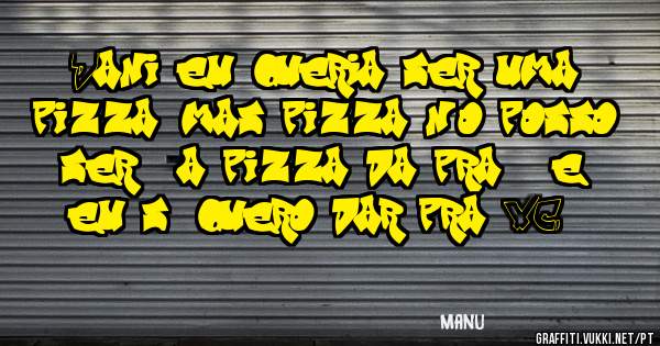 Dani eu queria ser uma pizza, mas pizza não posso ser , a pizza da pra 8 e eu só quero dar pra VC.....