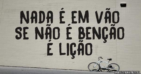 Nada é em vão
Se não é benção 
É lição