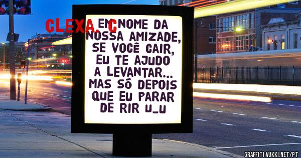 Em nome da nossa amizade, se você cair, eu te ajudo a levantar... mas só depois que eu parar de rir U_u 