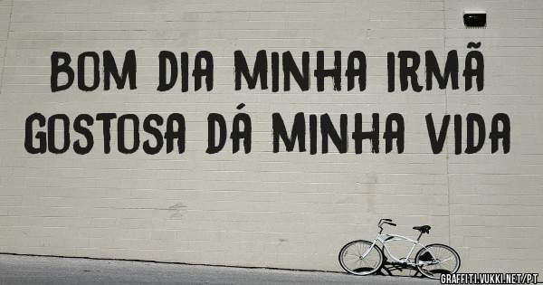 Bom dia minha irmã gostosa dá minha vida 